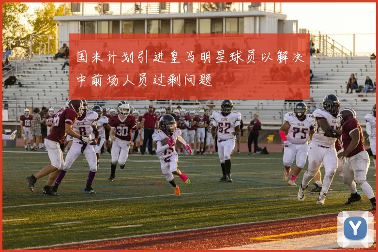国米计划引进皇马明星球员以解决中前场人员过剩问题