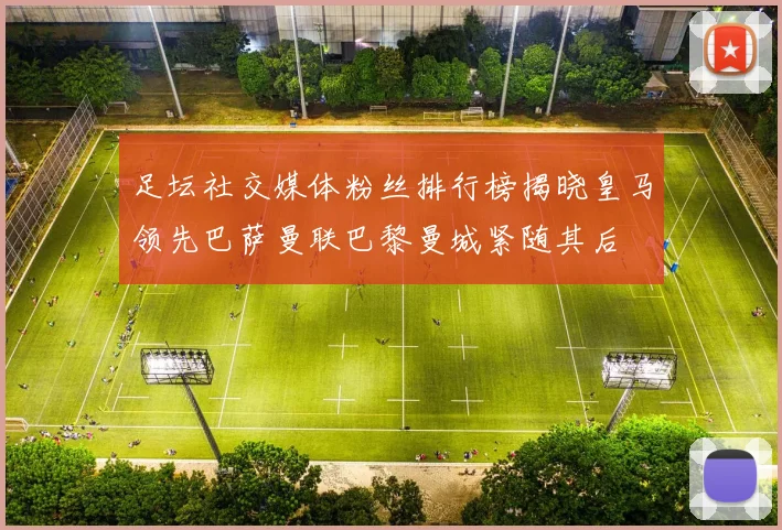 足坛社交媒体粉丝排行榜揭晓皇马领先巴萨曼联巴黎曼城紧随其后