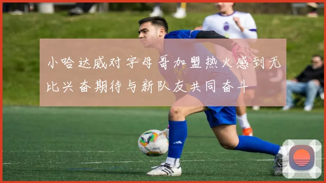 小哈达威对字母哥加盟热火感到无比兴奋期待与新队友共同奋斗