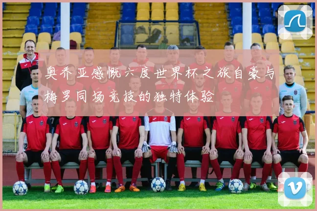 奥乔亚感慨六度世界杯之旅自豪与梅罗同场竞技的独特体验