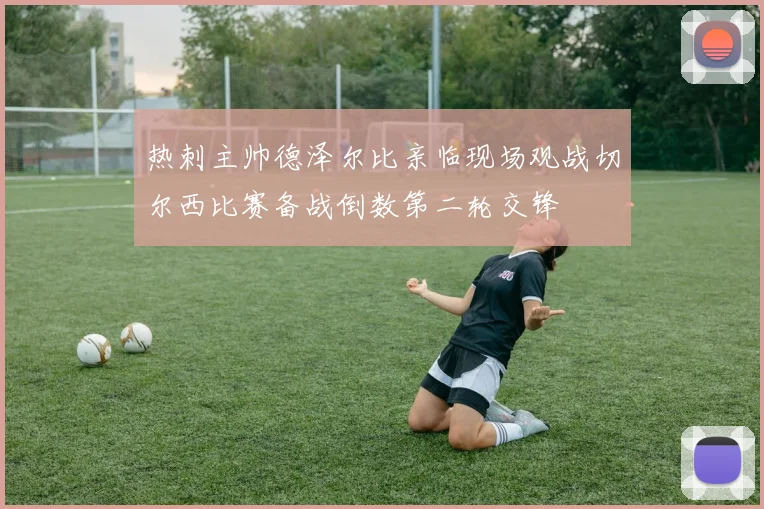 热刺主帅德泽尔比亲临现场观战切尔西比赛备战倒数第二轮交锋