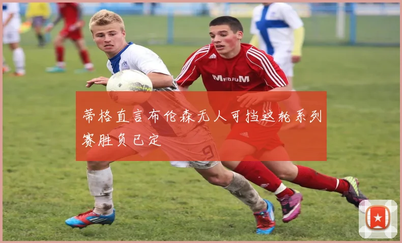 蒂格直言布伦森无人可挡这轮系列赛胜负已定