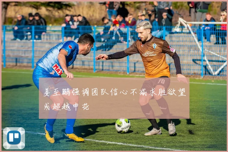 姜至鹏强调团队信心不减求胜欲望或超越申花