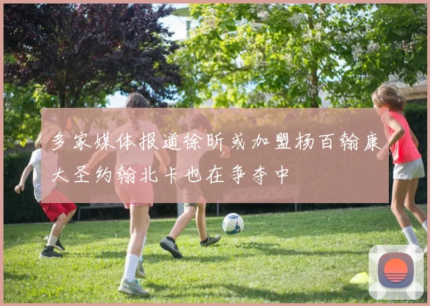 多家媒体报道徐昕或加盟杨百翰康大圣约翰北卡也在争夺中